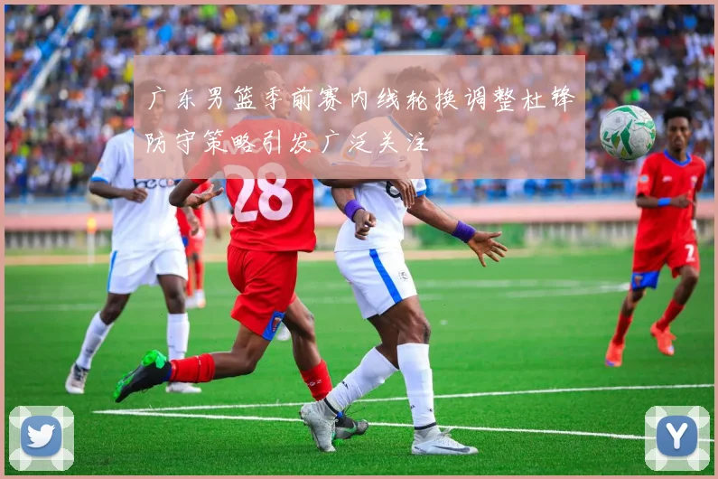 广东男篮季前赛内线轮换调整杜锋防守策略引发广泛关注