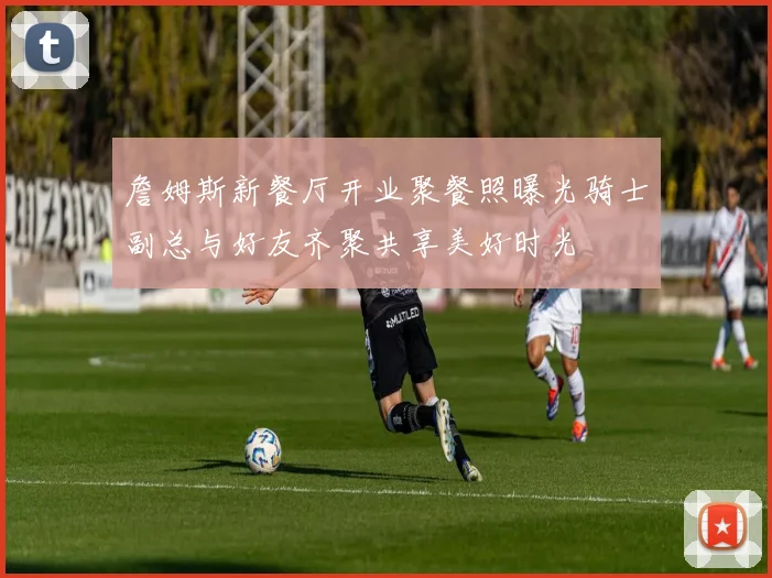 詹姆斯新餐厅开业聚餐照曝光骑士副总与好友齐聚共享美好时光