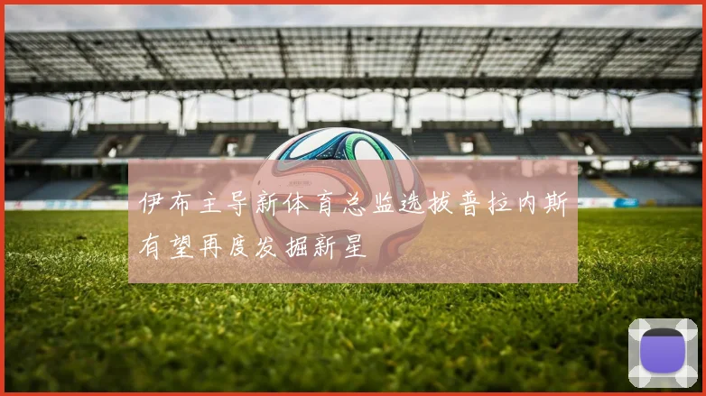 伊布主导新体育总监选拔普拉内斯有望再度发掘新星