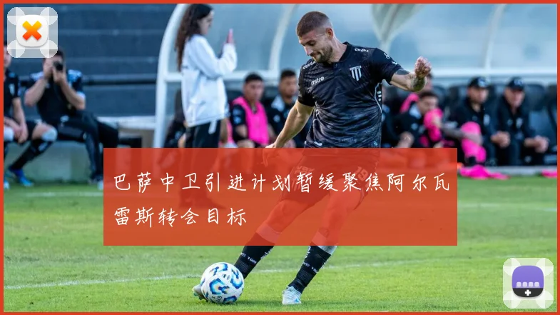 巴萨中卫引进计划暂缓聚焦阿尔瓦雷斯转会目标