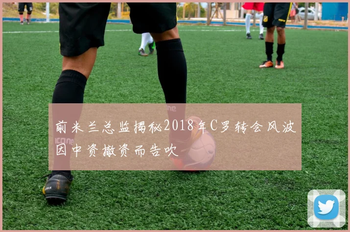 前米兰总监揭秘2018年C罗转会风波因中资撤资而告吹