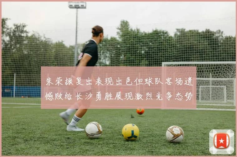 朱荣振复出表现出色但球队客场遗憾败给长沙勇胜展现激烈竞争态势
