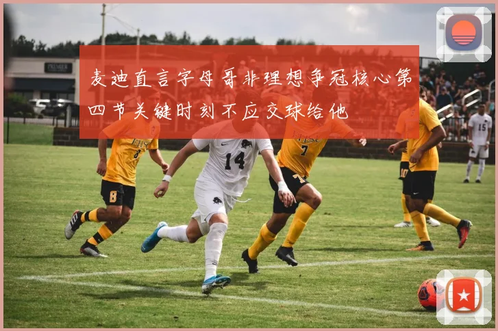 麦迪直言字母哥非理想争冠核心第四节关键时刻不应交球给他