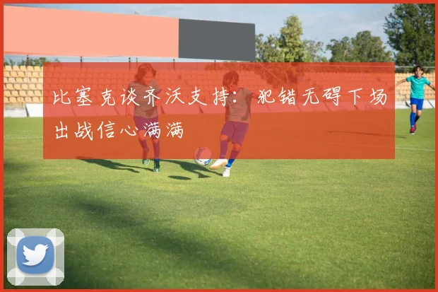 比塞克谈齐沃支持：犯错无碍下场出战信心满满