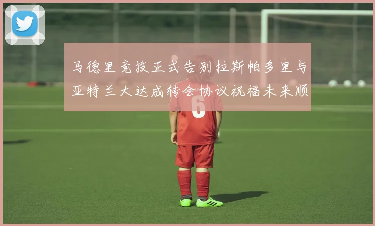 马德里竞技正式告别拉斯帕多里与亚特兰大达成转会协议祝福未来顺利
