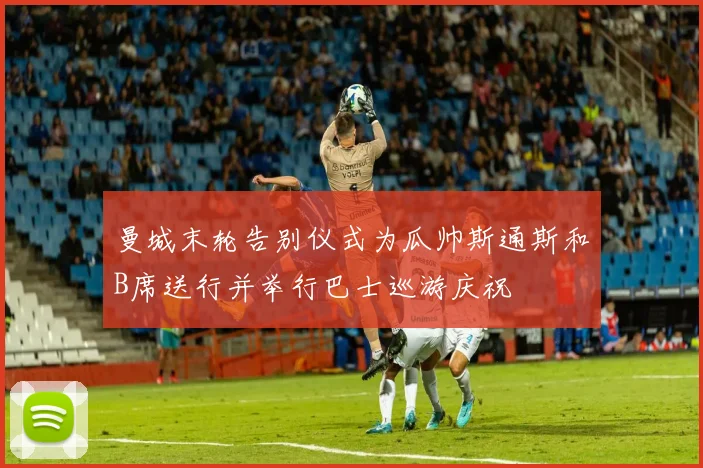 曼城末轮告别仪式为瓜帅斯通斯和B席送行并举行巴士巡游庆祝
