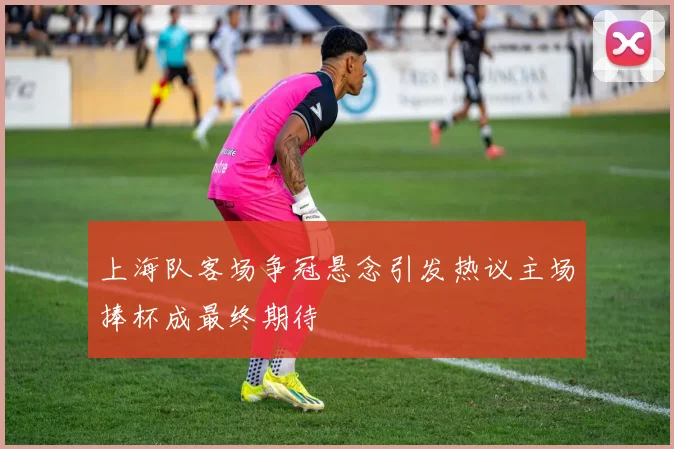 上海队客场争冠悬念引发热议主场捧杯成最终期待