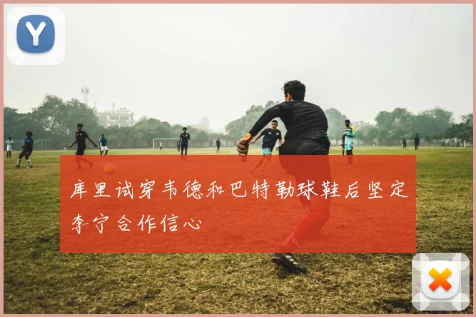 库里试穿韦德和巴特勒球鞋后坚定李宁合作信心